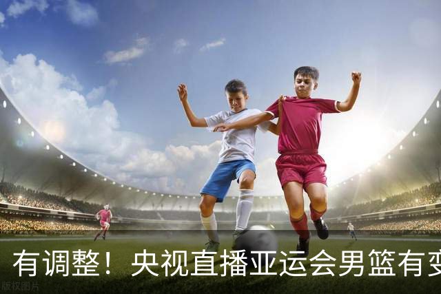 有调整！央视直播亚运会男篮有变，中国VS日本，中国男篮冲击决赛
